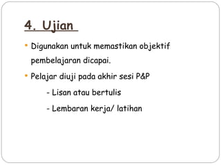 4. Ujian
 Digunakan untuk memastikan objektif

 pembelajaran dicapai.
 Pelajar diuji pada akhir sesi P&P

      - Lisan atau bertulis

      - Lembaran kerja/ latihan
 
