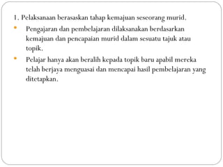 1. Pelaksanaan berasaskan tahap kemajuan seseorang murid.
 Pengajaran dan pembelajaran dilaksanakan berdasarkan
    kemajuan dan pencapaian murid dalam sesuatu tajuk atau
    topik.
 Pelajar hanya akan beralih kepada topik baru apabil mereka
    telah berjaya menguasai dan mencapai hasil pembelajaran yang
    ditetapkan.
 