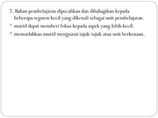 2. Bahan pembelajaran dipecahkan dan dibahagikan kepada
  beberapa segmen kecil yang dikenali sebagai unit pembelajaran.
 murid dapat memberi fokus kepada aspek yang lebih kecil.
 memudahkan murid menguasai tajuk-tajuk atau unit berkenaan.
 