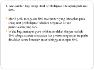 4. Aras Masteri bagi setiap Hasil Pembelajaran ditetapkan pada aras
  80%.

 Murid perlu menguasai 80% aras masteri yang ditetapkan pada
  setiap unit pembelajaran sebelum berpindah ke unit
  pembelajaran yang baru.
 Walau bagaimanapun guru boleh memulakan dengan markah
  50% sebagai sasaran pencapaian dan peratus penguasaan itu perlu
  dinaikkan secara beransur-ansur sehingga mencapai 80%.
 