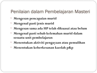 Penilaian dalam Pembelajaran Masteri
•   Mengesan pencapaian murid
•   Mengenal pasti jenis murid
•   Mengesan sama ada HP telah dikuasai atau belum
•   Mengenal pasti sebab kelemahan murid dalam
    sesuatu unit pembelajaran
•   Menentukan aktiviti pengayaan atau pemulihan
•   Menentukan keberkesanan kaedah p&p
 