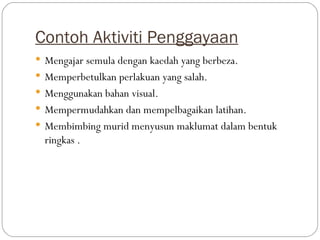 Contoh Aktiviti Penggayaan
 Mengajar semula dengan kaedah yang berbeza.
 Memperbetulkan perlakuan yang salah.
 Menggunakan bahan visual.
 Mempermudahkan dan mempelbagaikan latihan.
 Membimbing murid menyusun maklumat dalam bentuk
  ringkas .
 