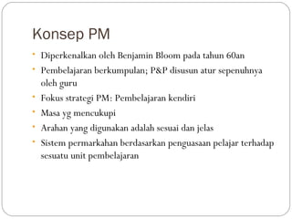 Konsep PM
• Diperkenalkan oleh Benjamin Bloom pada tahun 60an
• Pembelajaran berkumpulan; P&P disusun atur sepenuhnya
    oleh guru
•   Fokus strategi PM: Pembelajaran kendiri
•   Masa yg mencukupi
•   Arahan yang digunakan adalah sesuai dan jelas
•   Sistem permarkahan berdasarkan penguasaan pelajar terhadap
    sesuatu unit pembelajaran
 