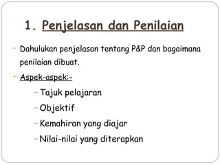1. Penjelasan dan Penilaian
• Dahulukan penjelasan tentang P&P dan bagaimana

 penilaian dibuat.
• Aspek-aspek:-

     – Tajuk   pelajaran
     – Objektif

     – Kemahiran     yang diajar
     – Nilai-nilai   yang diterapkan
 