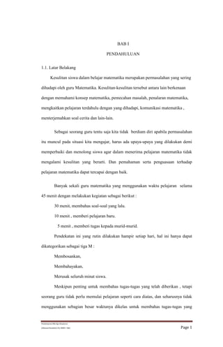 1.1. Latar Belakang 
Kesulitan siswa dalam belajar matematika merupakan permasalahan yang sering 
dihadapi oleh guru Matematika. Kesulitan-kesulitan tersebut antara lain berkenaan 
dengan memahami konsep matematika, pemecahan masalah, penalaran matematika, 
mengkaitkan pelajaran terdahulu dengan yang dihadapi, komunikasi matematika , 
menterjemahkan soal cerita dan lain-lain. 
Sebagai seorang guru tentu saja kita tidak berdiam diri apabila permasalahan 
itu muncul pada situasi kita mengajar, harus ada upaya-upaya yang dilakukan demi 
memperbaiki dan menolong siswa agar dalam menerima pelajaran matematika tidak 
mengalami kesulitan yang berarti. Dan pemahaman serta penguasaan terhadap 
pelajaran matematika dapat tercapai dengan baik. 
Banyak sekali guru matematika yang menggunakan waktu pelajaran selama 
45 menit dengan melakukan kegiatan sebagai berikut : 
30 menit, membahas soal-soal yang lalu. 
10 menit , memberi pelajaran baru. 
5 menit , memberi tugas kepada murid-murid. 
Pendekatan ini yang rutin dilakukan hampir setiap hari, hal ini hanya dapat 
dikategorikan sebagai tiga M : 
Membosankan, 
Membahayakan, 
Merusak seluruh minat siswa. 
Meskipun penting untuk membahas tugas-tugas yang telah diberikan , tetapi 
seorang guru tidak perlu memulai pelajaran seperti cara diatas, dan seharusnya tidak 
menggunakan sebagian besar waktunya dikelas untuk membahas tugas-tugas yang 
Pembelajaran Mtk Dgn Eksplorasi 
BAB I 
PENDAHULUAN 
(Akhmad Hanafiah,S.Pd, SMKN 1 Bjb) Page 1 
 