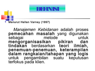 DEFINISI
 Menurut Hellen Varney (1997)
Manajemen Kebidanan adalah proses
pemecahan masalah yang digunakan
sebagai metode untuk
mengorganisasikan pikiran dan
tindakan berdasarkan teori ilmiah,
penemuan-penemuan, keterampilan
dalam rangkaian/tahapan yang logis
untuk pengambilan suatu keputusan
terfokus pada klien.
 