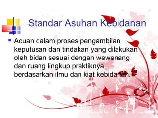 Standar Asuhan Kebidanan
 Acuan dalam proses pengambilan
keputusan dan tindakan yang dilakukan
oleh bidan sesuai dengan wewenang
dan ruang lingkup praktiknya
berdasarkan ilmu dan kiat kebidanan.
 