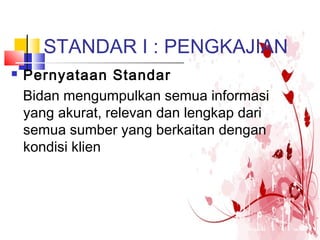 STANDAR I : PENGKAJIAN
 Pernyataan Standar
Bidan mengumpulkan semua informasi
yang akurat, relevan dan lengkap dari
semua sumber yang berkaitan dengan
kondisi klien
 