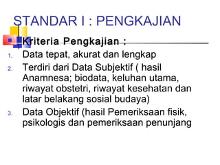 STANDAR I : PENGKAJIAN
 Kriteria Pengkajian :
1. Data tepat, akurat dan lengkap
2. Terdiri dari Data Subjektif ( hasil
Anamnesa; biodata, keluhan utama,
riwayat obstetri, riwayat kesehatan dan
latar belakang sosial budaya)
3. Data Objektif (hasil Pemeriksaan fisik,
psikologis dan pemeriksaan penunjang
 