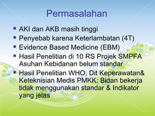 Permasalahan
 AKI dan AKB masih tinggi
 Penyebab karena Keterlambatan (4T)
 Evidence Based Medicine (EBM)
 Hasil Penelitian di 10 RS Projek SMPFA
Asuhan Kebidanan belum standar
 Hasil Penelitian WHO, Dit Keperawatan&
Keteknisian Medis PMKK: Bidan bekerja
tidak menggunakan standar & Indikator
yang jelas
 