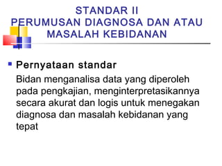 STANDAR II
PERUMUSAN DIAGNOSA DAN ATAU
MASALAH KEBIDANAN
 Pernyataan standar
Bidan menganalisa data yang diperoleh
pada pengkajian, menginterpretasikannya
secara akurat dan logis untuk menegakan
diagnosa dan masalah kebidanan yang
tepat
 