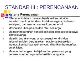 STANDAR III : PERENCANAAN
 Kriteria Perencanaan
1. Rencana tindakan disusun berdasarkan prioritas
masalah dan kondisi klien; tindakan segera, tindakan
antisipasi, dan asuhan secara komprehensif
2. Melibatkan klien/pasien dan atau keluarga.
3. Mempertimbangkan kondisi psikologi dan sosial budaya
klien/keluarga
4. Memilih tindakan yang aman sesuai kondisi dan
kebutuhan klien berdasarkan evidence based dan
memastikan bahwa asuhan yang diberikan bermanfaat
untuk klien.
5. Mempertimbangkan kebijakan dan peraturan yang
berlaku, sumberdaya serta fasilitas yang ada.
 
