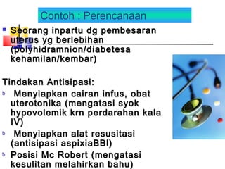 Contoh : Perencanaan
 Seorang inpartu dg pembesaranSeorang inpartu dg pembesaran
uterus yg berlebihanuterus yg berlebihan
(polyhidramnion/diabetesa(polyhidramnion/diabetesa
kehamilan/kembar)kehamilan/kembar)
Tindakan Antisipasi:Tindakan Antisipasi:
ƀ Menyiapkan cairan infus, obatMenyiapkan cairan infus, obat
uterotonika (mengatasi syokuterotonika (mengatasi syok
hypovolemik krn perdarahan kalahypovolemik krn perdarahan kala
IV)IV)
ƀ Menyiapkan alat resusitasiMenyiapkan alat resusitasi
(antisipasi aspixiaBBl)(antisipasi aspixiaBBl)
ƀ Posisi Mc Robert (mengatasiPosisi Mc Robert (mengatasi
kesulitan melahirkan bahu)kesulitan melahirkan bahu)
 