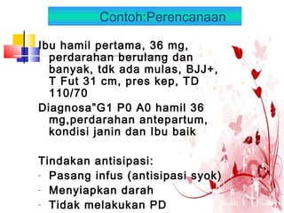 Contoh:Perencanaan
Ibu hamil pertama, 36 mg,
perdarahan berulang dan
banyak, tdk ada mulas, BJJ+,
T Fut 31 cm, pres kep, TD
110/70
Diagnosa”G1 P0 A0 hamil 36
mg,perdarahan antepartum,
kondisi janin dan Ibu baik
Tindakan antisipasi:
- Pasang infus (antisipasi syok)
- Menyiapkan darah
- Tidak melakukan PD
 