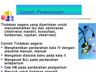 Contoh: Perencanaan
Tindakan segera yang diperlukan untuk
menyelamatkan ibu dan Janin/anak
(intervensi mandiri, konsultasi,
kolaborasi, rujukan, observasi)
Contoh Tindakan segera:
 Menghentikan perdarahan kala IV dengan:
placenta manual, manual
 Mengatasi distosia bahu pada kala II
 Mengecek BJJ pada perdarahan
antepartum
 Cek HB pada perdarahan postpartum
 