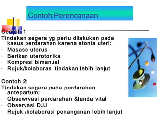 Contoh:Perencanaan
Contoh 1
Tindakan segera yg perlu dilakukan pada
kasus perdarahan karena atonia uteri:
- Masase uterus
- Berikan uterotonika
- Kompresi bimanual
- Rujuk/kolaborasi tindakan lebih lanjut
Contoh 2:
Tindakan segera pada perdarahan
antepartum:
- Obsewrvasi perdarahan &tanda vital
- Observasi DJJ
- Rujuk /kolaborasi penanganan lebih lanjut
 