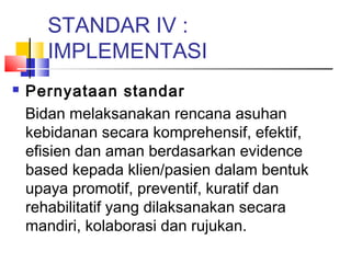 STANDAR IV :
IMPLEMENTASI
 Pernyataan standar
Bidan melaksanakan rencana asuhan
kebidanan secara komprehensif, efektif,
efisien dan aman berdasarkan evidence
based kepada klien/pasien dalam bentuk
upaya promotif, preventif, kuratif dan
rehabilitatif yang dilaksanakan secara
mandiri, kolaborasi dan rujukan.
 