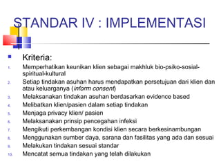 STANDAR IV : IMPLEMENTASI
 Kriteria:
1. Memperhatikan keunikan klien sebagai makhluk bio-psiko-sosial-
spiritual-kultural
2. Setiap tindakan asuhan harus mendapatkan persetujuan dari klien dan
atau keluarganya (inform consent)
3. Melaksanakan tindakan asuhan berdasarkan evidence based
4. Melibatkan klien/pasien dalam setiap tindakan
5. Menjaga privacy klien/ pasien
6. Melaksanakan prinsip pencegahan infeksi
7. Mengikuti perkembangan kondisi klien secara berkesinambungan
8. Menggunakan sumber daya, sarana dan fasilitas yang ada dan sesuai
9. Melakukan tindakan sesuai standar
10. Mencatat semua tindakan yang telah dilakukan
 