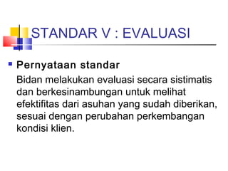 STANDAR V : EVALUASI
 Pernyataan standar
Bidan melakukan evaluasi secara sistimatis
dan berkesinambungan untuk melihat
efektifitas dari asuhan yang sudah diberikan,
sesuai dengan perubahan perkembangan
kondisi klien.
 