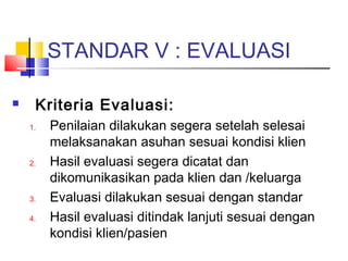 STANDAR V : EVALUASI
 Kriteria Evaluasi:
1. Penilaian dilakukan segera setelah selesai
melaksanakan asuhan sesuai kondisi klien
2. Hasil evaluasi segera dicatat dan
dikomunikasikan pada klien dan /keluarga
3. Evaluasi dilakukan sesuai dengan standar
4. Hasil evaluasi ditindak lanjuti sesuai dengan
kondisi klien/pasien
 