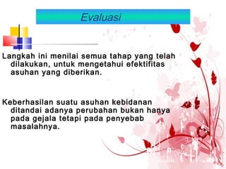 Evaluasi
Langkah ini menilai semua tahap yang telah
dilakukan, untuk mengetahui efektifitas
asuhan yang diberikan.
Keberhasilan suatu asuhan kebidanan
ditandai adanya perubahan bukan hanya
pada gejala tetapi pada penyebab
masalahnya.
 
