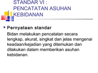 STANDAR VI :
PENCATATAN ASUHAN
KEBIDANAN
 Pernyataan standar
Bidan melakukan pencatatan secara
lengkap, akurat, singkat dan jelas mengenai
keadaan/kejadian yang ditemukan dan
dilakukan dalam memberikan asuhan
kebidanan.
 