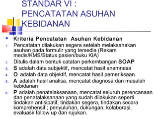 STANDAR VI :
PENCATATAN ASUHAN
KEBIDANAN
 Kriteria Pencatatan Asuhan Kebidanan
1. Pencatatan dilakukan segera setelah melaksanakan
asuhan pada formulir yang tersedia (Rekam
medis/KMS/Status pasien/buku KIA)
2. Ditulis dalam bentuk catatan perkembangan SOAP
3. S adalah data subjektif, mencatat hasil anamnesa
4. O adalah data objektif, mencatat hasil pemeriksaan
5. A adalah hasil analisa, mencatat diagnosa dan masalah
kebidanan
6. P adalah penatalaksanaan, mencatat seluruh perencanaan
dan penatalaksanaan yang sudah dilakukan seperti
tindakan antisipatif, tindakan segera, tindakan secara
komprehensif ; penyuluhan, dukungan, kolaborasi,
evaluasi/ follow up dan rujukan.
 