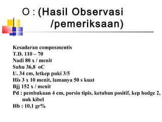 O : (Hasil Observasi
/pemeriksaan)
Kesadaran composmentis
T.D. 110 – 70
Nadi 80 x / menit
Suhu 36,8 oC
U. 34 cm, letkep puki 3/5
His 3 x 10 menit, lamanya 50 s kuat
Bjj 152 x / menit
Pd : pembukaan 4 cm, porsio tipis, ketuban positif, kep hodge 2,
uuk kibel
Hb : 10,1 gr%
 