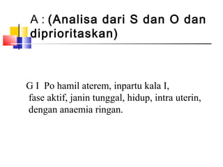 A : (Analisa dari S dan O dan
diprioritaskan)
G I Po hamil aterem, inpartu kala I,
fase aktif, janin tunggal, hidup, intra uterin,
dengan anaemia ringan.
 