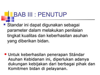 BAB III : PENUTUP
 Standar ini dapat digunakan sebagai
parameter dalam melakukan penilaian
tingkat kualitas dan keberhasilan asuhan
yang diberikan bidan.
 Untuk keberhasilan penerapan StándarUntuk keberhasilan penerapan Stándar
Asuhan Kebidanan ini, diperlukan adanyaAsuhan Kebidanan ini, diperlukan adanya
dukungan kebijakan dari berbagai pihak dandukungan kebijakan dari berbagai pihak dan
Komitmen bidan di pelayanan.Komitmen bidan di pelayanan.
 