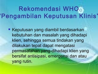 Rekomendasi WHO
“Pengambilan Keputusan Klinis”
 Keputusan yang diambil berdasarkan
kebutuhan dan masalah yang dihadapi
klien, sehingga semua tindakan yang
dilakukan tepat dapat mengatasi
permasalahan yang dihadapi klien yang
bersifat antisipasi, emergensi dan atau
yang rutin.
 