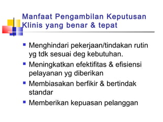 Manfaat Pengambilan Keputusan
Klinis yang benar & tepat
 Menghindari pekerjaan/tindakan rutin
yg tdk sesuai deg kebutuhan.
 Meningkatkan efektifitas & efisiensi
pelayanan yg diberikan
 Membiasakan berfikir & bertindak
standar
 Memberikan kepuasan pelanggan
 