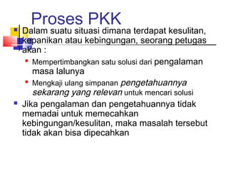 Proses PKK Dalam suatu situasi dimana terdapat kesulitan,
kepanikan atau kebingungan, seorang petugas
akan :

Mempertimbangkan satu solusi dari pengalaman
masa lalunya

Mengkaji ulang simpanan pengetahuannya
sekarang yang relevan untuk mencari solusi
 Jika pengalaman dan pengetahuannya tidak
memadai untuk memecahkan
kebingungan/kesulitan, maka masalah tersebut
tidak akan bisa dipecahkan
 