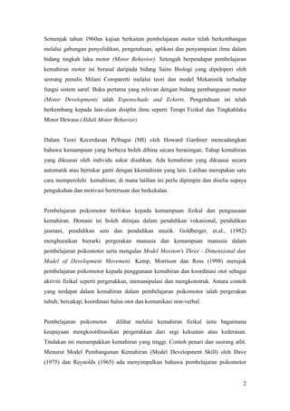 Semenjak tahun 1960an kajian berkaitan pembelajaran motor telah berkembangan
melalui gabungan penyelidikan, pengetahuan, aplikasi dan penyampaian ilmu dalam
bidang tingkah laku motor (Motor Behavior). Setengah berpendapat pembelajaran
kemahiran motor ini berasal daripada bidang Sains Biologi yang dipelopori oleh
seorang penulis Milani Comparetti melalui teori dan model Mekanistik terhadap
fungsi sistem saraf. Buku pertama yang relevan dengan bidang pembangunan motor
(Motor Development) ialah Espenschade and Eckerts. Pengetahuan ini telah
berkembang kepada lain-alain disiplin ilmu seperti Terapi Fizikal dan Tingkahlaku
Motor Dewasa (Aldult Motor Behavior)


Dalam Teori Kecerdasan Pelbagai (MI) oleh Howard Gardiner mencadangkan
bahawa kemampuan yang berbeza boleh dibina secara berasingan. Tahap kemahiran
yang dikuasai oleh individu sukar disahkan. Ada kemahiran yang dikuasai secara
automatik atau bertukar ganti dengan kkemahiran yang lain. Latihan merupakan satu
cara memperolehi kemahiran; di mana latihan ini perlu dipimpin dan diselia supaya
pengukuhan dan motivasi berterusan dan berkekalan.


Pembelajaran psikomotor berfokus kepada kemampuan fizikal dan penguasaan
kemahiran. Domain ini boleh ditinjau dalam pendidikan vokasional, pendidikan
jasmani, pendidikan seni dan pendidikan muzik. Goldberger, et.al., (1982)
menghuraikan hierarki pergerakan manusia dan kemampuan manusia dalam
pembelajaran psikomotor serta mengulas Model Mosston's Three - Dimensional dan
Model of Development Movement. Kemp, Morrison dan Ross (1998) merujuk
pembelajaran psikomotor kepada penggunaan kemahiran dan koordinasi otot sebagai
aktiviti fizikal seperti pergerakkan, memanipulasi dan mengkonstruk. Antara contoh
yang terdapat dalam kemahiran dalam pembelajaran psikomotor ialah pergerakan
tubuh; bercakap; koordinasi halus otot dan komunikasi non-verbal.


Pembelajaran psikomotor      dilihat melalui kemahiran fizikal iaitu bagaimana
keupayaan mengkoordinasikan pergerakkan dari segi kekuatan atau kederasan.
Tindakan ini menampakkan kemahiran yang tinggi. Contoh penari dan seorang atlit.
Menurut Model Pembangunan Kemahiran (Model Development Skill) oleh Dave
(1975) dan Reynolds (1965) ada menyimpulkan bahawa pembelajaran psikomotor


                                                                                2
 
