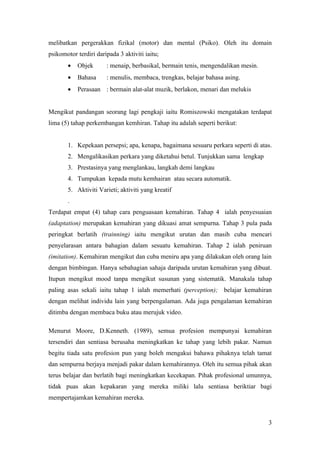 melibatkan pergerakkan fizikal (motor) dan mental (Psiko). Oleh itu domain
psikomotor terdiri daripada 3 aktiviti iaitu;
       •   Objek       : menaip, berbasikal, bermain tenis, mengendalikan mesin.
       •   Bahasa      : menulis, membaca, trengkas, belajar bahasa asing.
       •   Perasaan : bermain alat-alat muzik, berlakon, menari dan melukis


Mengikut pandangan seorang lagi pengkaji iaitu Romiszowski mengatakan terdapat
lima (5) tahap perkembangan kemhiran. Tahap itu adalah seperti berikut:


       1. Kepekaan persepsi; apa, kenapa, bagaimana sesuaru perkara seperti di atas.
       2. Mengalikasikan perkara yang diketahui betul. Tunjukkan sama lengkap
       3. Prestasinya yang menglankau, langkah demi langkau
       4. Tumpukan kepada mutu kemhairan atau secara automatik.
       5. Aktiviti Varieti; aktiviti yang kreatif
       .
Terdapat empat (4) tahap cara penguasaan kemahiran. Tahap 4 ialah penyesuaian
(adaptation) merupakan kemahiran yang dikuasi amat sempurna. Tahap 3 pula pada
peringkat berlatih (trainning) iaitu mengikut urutan dan masih cuba mencari
penyelarasan antara bahagian dalam sesuatu kemahiran. Tahap 2 ialah peniruan
(imitation). Kemahiran mengikut dan cuba meniru apa yang dilakukan oleh orang lain
dengan bimbingan. Hanya sebahagian sahaja daripada urutan kemahiran yang dibuat.
Itupun mengikut mood tanpa mengikut susunan yang sistematik. Manakala tahap
paling asas sekali iaitu tahap 1 ialah memerhati (perception); belajar kemahiran
dengan melihat individu lain yang berpengalaman. Ada juga pengalaman kemahiran
ditimba dengan membaca buku atau merujuk video.

Menurut Moore, D.Kenneth. (1989), semua profesion mempunyai kemahiran
tersendiri dan sentiasa berusaha meningkatkan ke tahap yang lebih pakar. Namun
begitu tiada satu profesion pun yang boleh mengakui bahawa pihaknya telah tamat
dan sempurna berjaya menjadi pakar dalam kemahirannya. Oleh itu semua pihak akan
terus belajar dan berlatih bagi meningkatkan kecekapan. Pihak profesional umunnya,
tidak puas akan kepakaran yang mereka miliki lalu sentiasa beriktiar bagi
mempertajamkan kemahiran mereka.


                                                                                   3
 