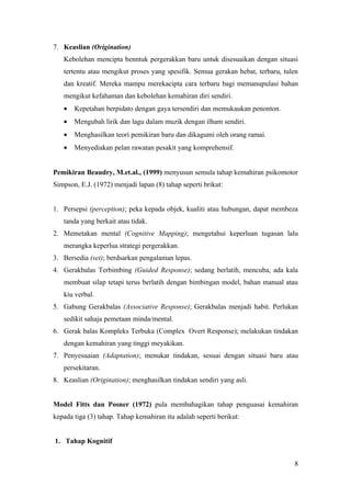 7. Keaslian (Origination)
   Kebolehan mencipta benntuk pergerakkan baru untuk disesuaikan dengan situasi
   tertentu atau mengikut proses yang spesifik. Semua gerakan hebat, terbaru, tulen
   dan kreatif. Mereka mampu merekacipta cara terbaru bagi memanupulasi bahan
   mengikut kefahaman dan kebolehan kemahiran diri sendiri.
   •   Kepetahan berpidato dengan gaya tersendiri dan memukaukan penonton.
   •   Mengubah lirik dan lagu dalam muzik dengan ilham sendiri.
   •   Menghasilkan teori pemikiran baru dan dikagumi oleh orang ramai.
   •   Menyediakan pelan rawatan pesakit yang komprehensif.


Pemikiran Beaudry, M.et.al., (1999) menyusun semula tahap kemahiran psikomotor
Simpson, E.J. (1972) menjadi lapan (8) tahap seperti brikut:


1. Persepsi (perception); peka kepada objek, kualiti atau hubungan, dapat membeza
   tanda yang berkait atau tidak.
2. Memetakan mental (Cognitive Mapping); mengetahui keperluan tugasan lalu
   merangka keperlua strategi pergerakkan.
3. Bersedia (set); berdsarkan pengalaman lepas.
4. Gerakbalas Terbimbing (Guided Response); sedang berlatih, mencuba, ada kala
   membuat silap tetapi terus berlatih dengan bimbingan model, bahan manual atau
   kiu verbal.
5. Gabung Gerakbalas (Associative Response); Gerakbalas menjadi habit. Perlukan
   sedikit sahaja pemetaan minda/mental.
6. Gerak balas Kompleks Terbuka (Complex Overt Response); melakukan tindakan
   dengan kemahiran yang tinggi meyakikan.
7. Penyesuaian (Adaptation); menukar tindakan, sesuai dengan situasi baru atau
   persekitaran.
8. Keaslian (Origination); menghasilkan tindakan sendiri yang asli.


Model Fitts dan Posner (1972) pula membahagikan tahap penguasai kemahiran
kepada tiga (3) tahap. Tahap kemahiran itu adalah seperti berikut:


1. Tahap Kognitif


                                                                                 8
 
