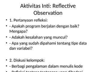 Aktivitas Inti: Reflective
Observation
• 1. Pertanyaan refleksi:
• - Apakah program berjalan dengan baik?
Mengapa?
• - Adakah kesalahan yang muncul?
• - Apa yang sudah dipahami tentang tipe data
dan variabel?
• 2. Diskusi kelompok:
• - Berbagi pengalaman dalam menulis kode
 