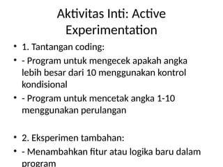 Aktivitas Inti: Active
Experimentation
• 1. Tantangan coding:
• - Program untuk mengecek apakah angka
lebih besar dari 10 menggunakan kontrol
kondisional
• - Program untuk mencetak angka 1-10
menggunakan perulangan
• 2. Eksperimen tambahan:
• - Menambahkan fitur atau logika baru dalam
program
 