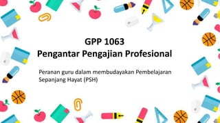 GPP 1063
Pengantar Pengajian Profesional
Peranan guru dalam membudayakan Pembelajaran
Sepanjang Hayat (PSH)
 