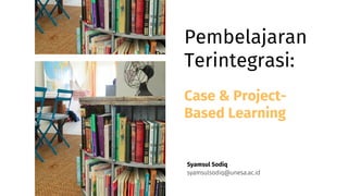 Pembelajaran
Terintegrasi:
syamsulsodiq@unesa.ac.id
Syamsul Sodiq
Case & Project-
Based Learning
 