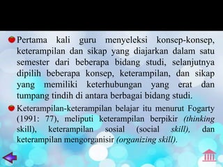 Pertama kali guru menyeleksi konsep-konsep,
keterampilan dan sikap yang diajarkan dalam satu
semester dari beberapa bidang studi, selanjutnya
dipilih beberapa konsep, keterampilan, dan sikap
yang memiliki keterhubungan yang erat dan
tumpang tindih di antara berbagai bidang studi.
Keterampilan-keterampilan belajar itu menurut Fogarty
(1991: 77), meliputi keterampilan berpikir (thinking
skill), keterampilan sosial (social skill), dan
keterampilan mengorganisir (organizing skill).
 
