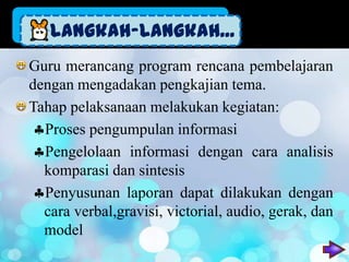 Langkah-Langkah...
Guru merancang program rencana pembelajaran
dengan mengadakan pengkajian tema.
Tahap pelaksanaan melakukan kegiatan:
  Proses pengumpulan informasi
  Pengelolaan informasi dengan cara analisis
  komparasi dan sintesis
  Penyusunan laporan dapat dilakukan dengan
  cara verbal,gravisi, victorial, audio, gerak, dan
  model
 