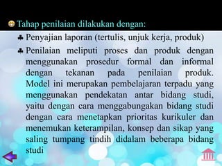 Tahap penilaian dilakukan dengan:
  Penyajian laporan (tertulis, unjuk kerja, produk)
  Penilaian meliputi proses dan produk dengan
  menggunakan prosedur formal dan informal
  dengan tekanan pada penilaian produk.
  Model ini merupakan pembelajaran terpadu yang
  menggunakan pendekatan antar bidang studi,
  yaitu dengan cara menggabungakan bidang studi
  dengan cara menetapkan prioritas kurikuler dan
  menemukan keterampilan, konsep dan sikap yang
  saling tumpang tindih didalam beberapa bidang
  studi
 
