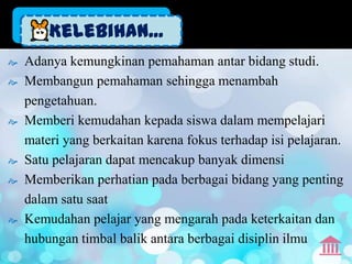 Kelebihan...
   Adanya kemungkinan pemahaman antar bidang studi.
   Membangun pemahaman sehingga menambah
    pengetahuan.
   Memberi kemudahan kepada siswa dalam mempelajari
    materi yang berkaitan karena fokus terhadap isi pelajaran.
   Satu pelajaran dapat mencakup banyak dimensi
   Memberikan perhatian pada berbagai bidang yang penting
    dalam satu saat
   Kemudahan pelajar yang mengarah pada keterkaitan dan
    hubungan timbal balik antara berbagai disiplin ilmu
 