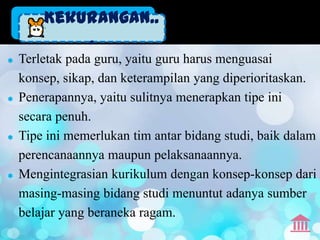 Kekurangan..
            .
   Terletak pada guru, yaitu guru harus menguasai
    konsep, sikap, dan keterampilan yang diperioritaskan.
   Penerapannya, yaitu sulitnya menerapkan tipe ini
    secara penuh.
   Tipe ini memerlukan tim antar bidang studi, baik dalam
    perencanaannya maupun pelaksanaannya.
   Mengintegrasian kurikulum dengan konsep-konsep dari
    masing-masing bidang studi menuntut adanya sumber
    belajar yang beraneka ragam.
 