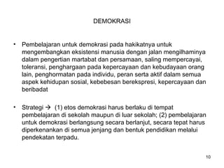 DEMOKRASI
• Pembelajaran untuk demokrasi pada hakikatnya untuk
mengembangkan eksistensi manusia dengan jalan mengilhaminya
dalam pengertian martabat dan persamaan, saling mempercayai,
toleransi, penghargaan pada kepercayaan dan kebudayaan orang
lain, penghormatan pada individu, peran serta aktif dalam semua
aspek kehidupan sosial, kebebesan berekspresi, kepercayaan dan
beribadat
• Strategi  (1) etos demokrasi harus berlaku di tempat
pembelajaran di sekolah maupun di luar sekolah; (2) pembelajaran
untuk demokrasi berlangsung secara berlanjut, secara tepat harus
diperkenankan di semua jenjang dan bentuk pendidikan melalui
pendekatan terpadu.
10
 