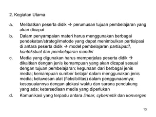 2. Kegiatan Utama
a. Melibatkan peserta didik  perumusan tujuan pembelajaran yang
akan dicapai
b. Dalam penyampaian materi harus menggunakan berbagai
pendekatan/strategi/metode yang dapat menimbulkan partisipasi
di antara peserta didik  model pembelajaran partisipatif,
kontekstual dan pembelajaran mandiri
c. Media yang digunakan harus memperjelas peserta didik 
dikaitkan dengan jenis kemampuan yang akan dicapai sesuai
dengan tujuan pembelajaran; kegunaan dari berbagai jenis
media; kemampuan sumber belajar dalam menggunakan jenis
media; keluwesan alat (fleksibilitas) dalam penggunaannya;
kesesuaiannya dengan alokasi waktu dan sarana pendukung
yang ada; ketersediaan media yang diperlukan
d. Komunikasi yang terpadu antara linear, cybernetik dan konvergen
13
 