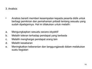 3. Analisis
• Analisis berarti memberi kesempatan kepada peserta didik untuk
berbagi pemikiran dan pemahaman pribadi tentang sesuatu yang
sudah dipelajarinya. Hal ini dilakukan untuk melatih:
a. Mengungkapkan sesuatu secara obyektif
b. Melatih toleran terhadap pendapat yang berbeda
c. Melatih menghargai pendapat orang lain
d. Melatih kesabaran
e. Meningkatkan keberanian dan tanggungjawab dalam melakukan
suatu kegiatan
14
 
