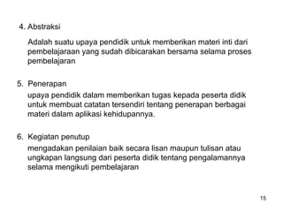 4. Abstraksi
Adalah suatu upaya pendidik untuk memberikan materi inti dari
pembelajaraan yang sudah dibicarakan bersama selama proses
pembelajaran
5. Penerapan
upaya pendidik dalam memberikan tugas kepada peserta didik
untuk membuat catatan tersendiri tentang penerapan berbagai
materi dalam aplikasi kehidupannya.
6. Kegiatan penutup
mengadakan penilaian baik secara lisan maupun tulisan atau
ungkapan langsung dari peserta didik tentang pengalamannya
selama mengikuti pembelajaran
15
 