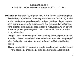 Kegiatan belajar 1
KONSEP DASAR PEMBELAJARAN MULTIKULTURAL
BUDAYA  Menurut Taylor (lihat buku H.A.R.Tilaar, 2000 mengenai
Pendidikan, kebudayaan dan masyarakat madani Indonesia) Adalah
suatu keseluruhan yang kompleks dari pengetahuan, kepercayaan,
seni, moral, hukum, adat istiadat serta kemampuan dan kebiasaan
yang diperoleh manusia sebagai anggota masyarakat. Oleh karena
itu dalam proses pembelajaran tidak dapat lepas dari unsur-unsur
budaya tersebut.
Dengan demikian kebudayaan ini dipandang sebagai pedoman atau
arah dari proses humanisasi (memanusiakan manusia, menghargai
akan harkat dan martabat manusia sebagai makluk individu dan
sosial)
Dalam pembelajaran juga perlu pandangan lain yang multidisipliner
yaitu sosiologi, antropologi, psikologi, komunikasi, biologi dsb.
4
 